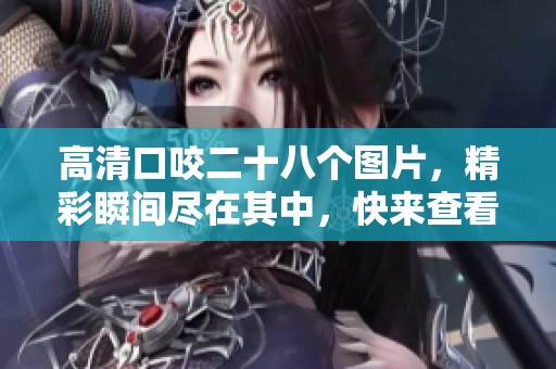 高清口咬二十八个图片，精彩瞬间尽在其中，快来查看吧
