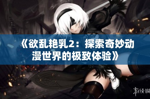 《欲乱艳乳2：探索奇妙动漫世界的极致体验》