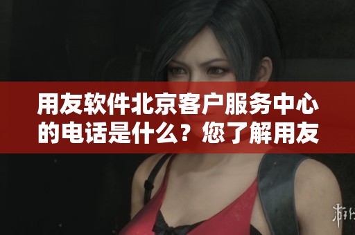 用友软件北京客户服务中心的电话是什么？您了解用友软件北京的客户服务吗？