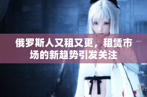 俄罗斯人又租又更，租赁市场的新趋势引发关注