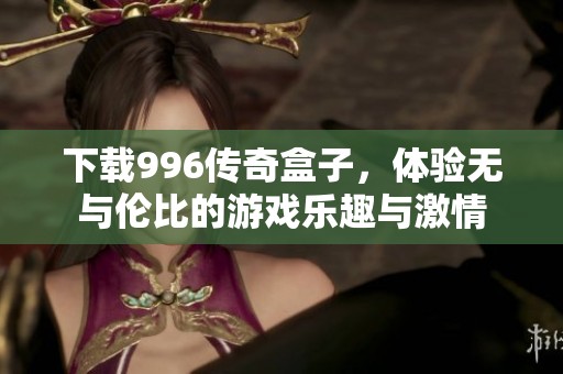 下载996传奇盒子，体验无与伦比的游戏乐趣与激情