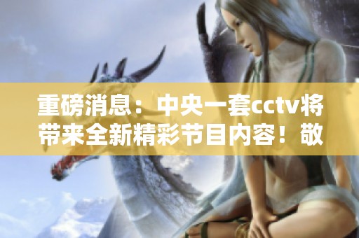 重磅消息：中央一套cctv将带来全新精彩节目内容！敬请关注！