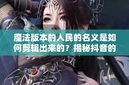 魔法版本的人民的名义是如何剪辑出来的？揭秘抖音的创作过程