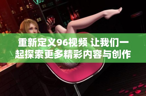 重新定义96视频 让我们一起探索更多精彩内容与创作灵感