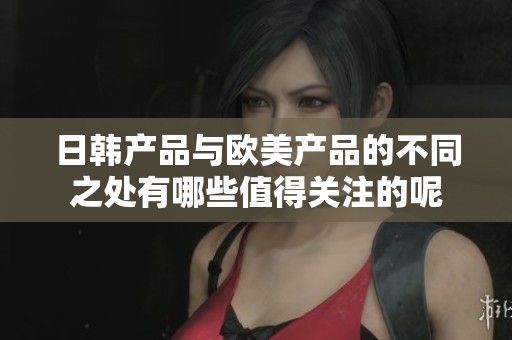 日韩产品与欧美产品的不同之处有哪些值得关注的呢