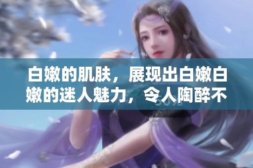 白嫩的肌肤，展现出白嫩白嫩的迷人魅力，令人陶醉不已。