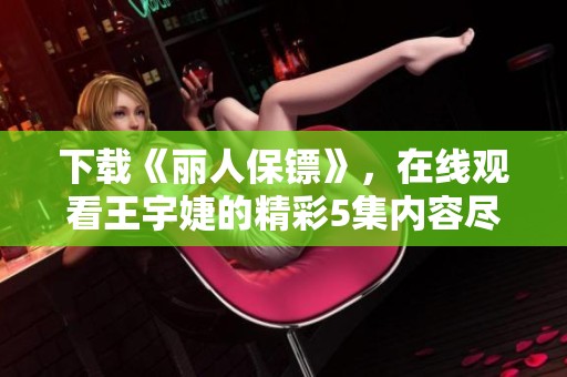 下载《丽人保镖》，在线观看王宇婕的精彩5集内容尽在仁爱影院
