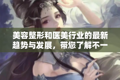 美容整形和医美行业的最新趋势与发展，带您了解不一样的选择与体验
