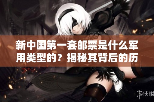 新中国第一套邮票是什么军用类型的？揭秘其背后的历史与故事。