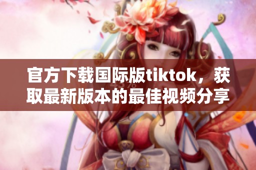官方下载国际版tiktok，获取最新版本的最佳视频分享平台