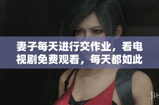 妻子每天进行交作业，看电视剧免费观看，每天都如此。