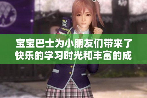 宝宝巴士为小朋友们带来了快乐的学习时光和丰富的成长体验