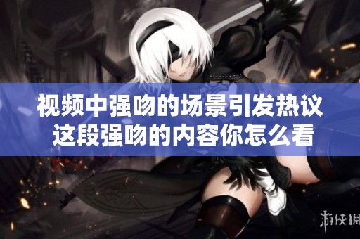 视频中强吻的场景引发热议 这段强吻的内容你怎么看呢