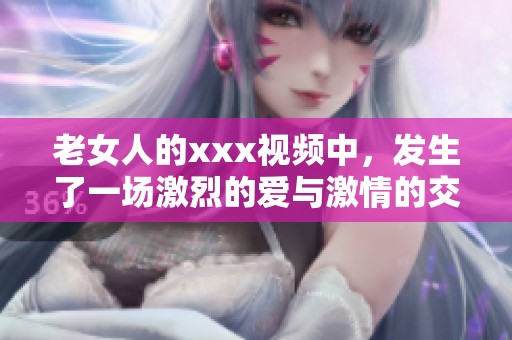 老女人的xxx视频中，发生了一场激烈的爱与激情的交融