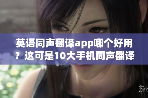 英语同声翻译app哪个好用？这可是10大手机同声翻译app排行榜的重点内容