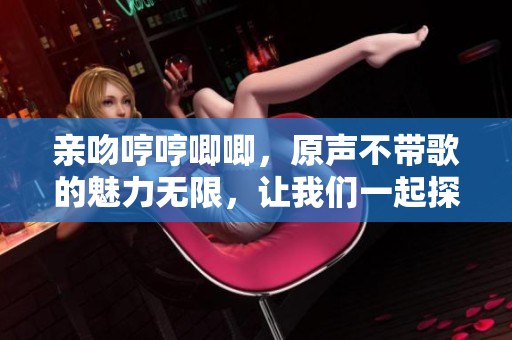 亲吻哼哼唧唧，原声不带歌的魅力无限，让我们一起探索吧