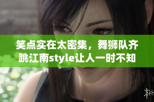 笑点实在太密集，舞狮队齐跳江南style让人一时不知该吐槽哪个！