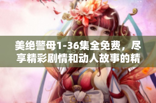 美绝警母1-36集全免费，尽享精彩剧情和动人故事的精彩时刻