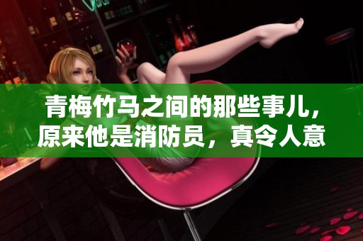 青梅竹马之间的那些事儿，原来他是消防员，真令人意外！