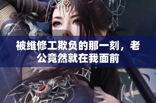 被维修工欺负的那一刻，老公竟然就在我面前