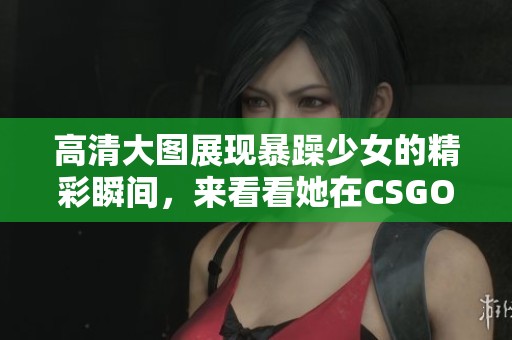 高清大图展现暴躁少女的精彩瞬间，来看看她在CSGO中的表现吧