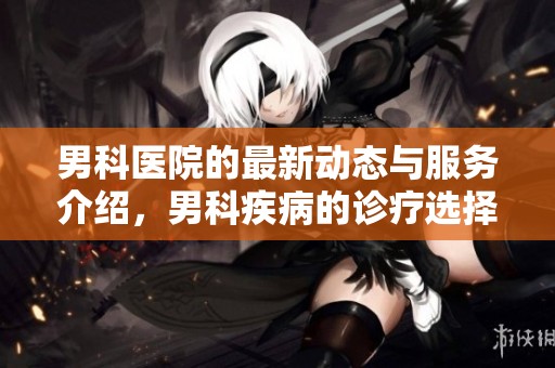 男科医院的最新动态与服务介绍，男科疾病的诊疗选择与建议