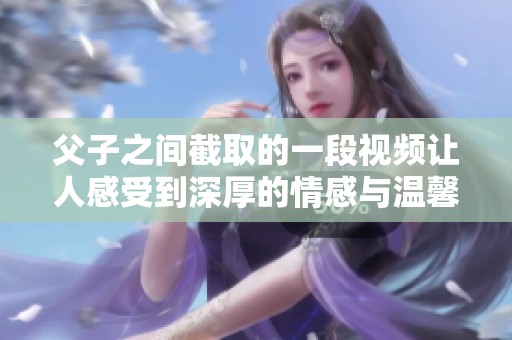 父子之间截取的一段视频让人感受到深厚的情感与温馨的瞬间