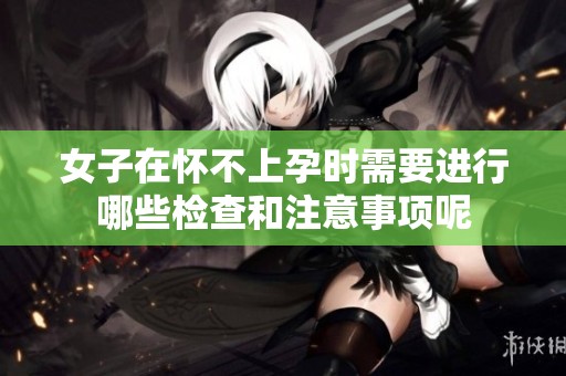 女子在怀不上孕时需要进行哪些检查和注意事项呢