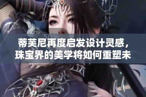 蒂芙尼再度启发设计灵感，珠宝界的美学将如何重塑未来