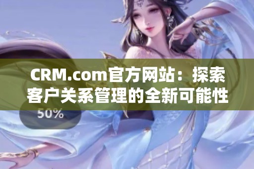 CRM.com官方网站：探索客户关系管理的全新可能性与解决方案