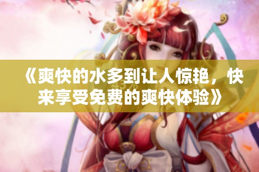 《爽快的水多到让人惊艳，快来享受免费的爽快体验》