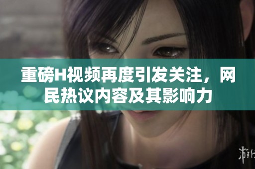 重磅H视频再度引发关注，网民热议内容及其影响力