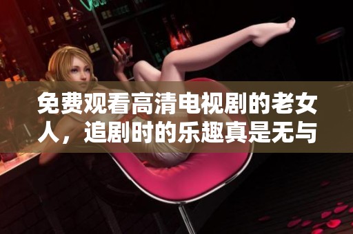 免费观看高清电视剧的老女人，追剧时的乐趣真是无与伦比