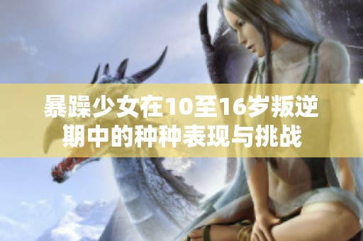 暴躁少女在10至16岁叛逆期中的种种表现与挑战