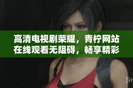 高清电视剧荣耀，青柠网站在线观看无阻碍，畅享精彩剧情