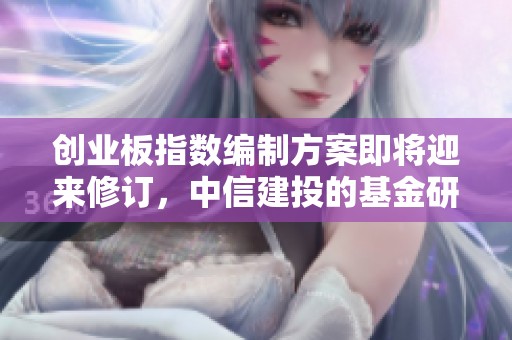 创业板指数编制方案即将迎来修订，中信建投的基金研究报告详解内容