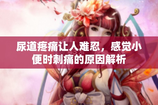 尿道疼痛让人难忍，感觉小便时刺痛的原因解析