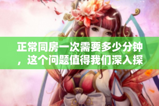 正常同房一次需要多少分钟，这个问题值得我们深入探讨一下