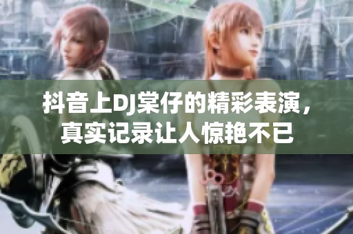 抖音上DJ棠仔的精彩表演，真实记录让人惊艳不已