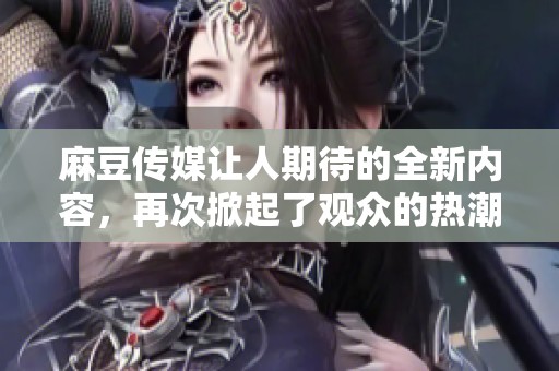 麻豆传媒让人期待的全新内容，再次掀起了观众的热潮与关注