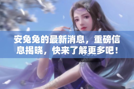 安兔兔的最新消息，重磅信息揭晓，快来了解更多吧！